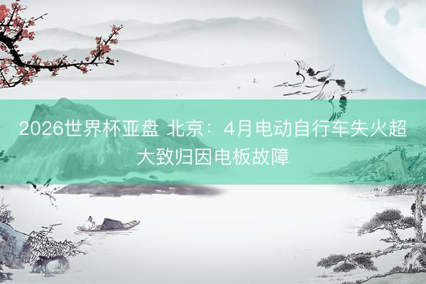 2026世界杯亚盘 北京:4月电动自行车失火超大致归因电板故障