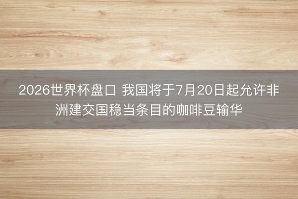 2026世界杯盘口 我国将于7月20日起允许非洲建交国稳当条目的咖啡豆输华