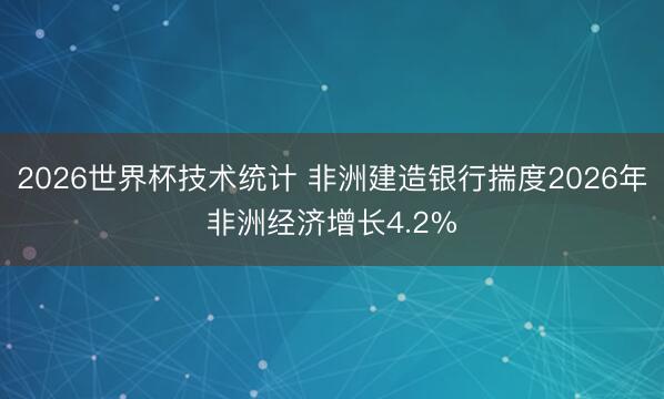 2026世界杯技术统计 非洲建造银行揣度2026年非洲经济增长4.2%