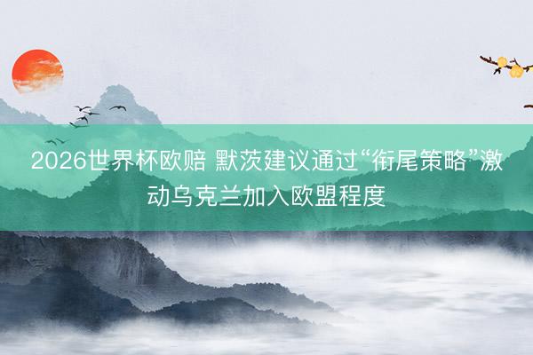 2026世界杯欧赔 默茨建议通过“衔尾策略”激动乌克兰加入欧盟程度