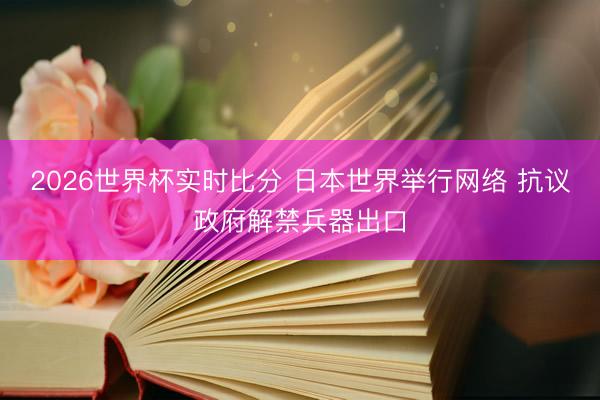 2026世界杯实时比分 日本世界举行网络 抗议政府解禁兵器出口
