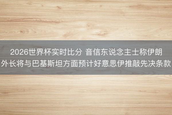 2026世界杯实时比分 音信东说念主士称伊朗外长将与巴基斯坦方面预计好意思伊推敲先决条款