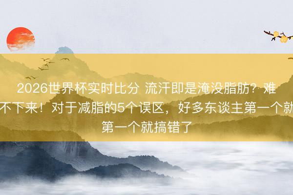 2026世界杯实时比分 流汗即是淹没脂肪?难怪你瘦不下来!对于减脂的5个误区,好多东谈主第一个就搞错了