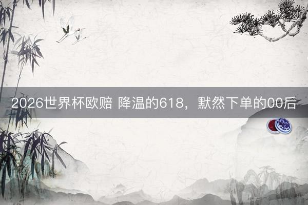 2026世界杯欧赔 降温的618,默然下单的00后
