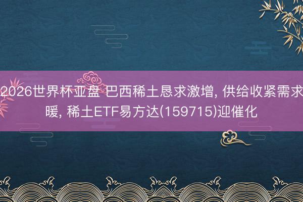 2026世界杯亚盘 巴西稀土恳求激增， 供给收紧需求暖， 稀土ETF易方达(159715)迎催化