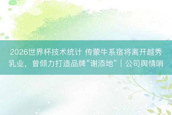 2026世界杯技术统计 传蒙牛系宿将离开越秀乳业，曾倾力打造品牌“谢添地”｜公司舆情哨