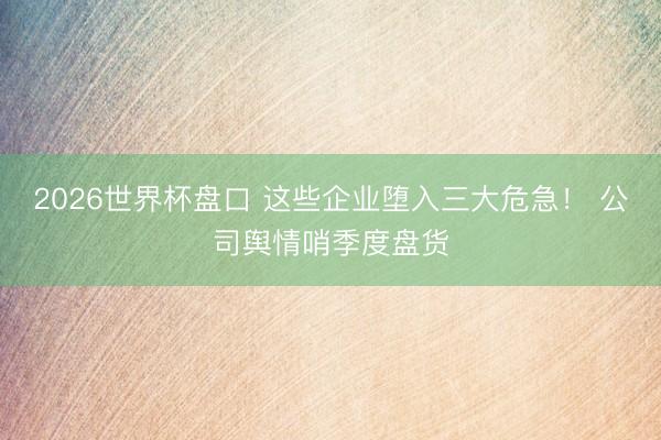 2026世界杯盘口 这些企业堕入三大危急! 公司舆情哨季度盘货