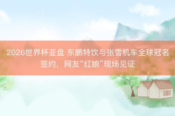 2026世界杯亚盘 东鹏特饮与张雪机车全球冠名签约,网友“红娘”现场见证