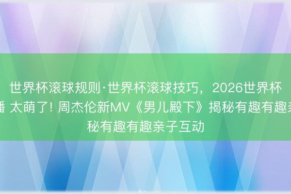 世界杯滚球规则·世界杯滚球技巧,2026世界杯文字直播 太萌了! 周杰伦新MV《男儿殿下》揭秘有趣有趣亲子互动