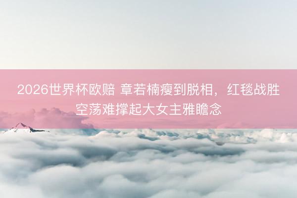 2026世界杯欧赔 章若楠瘦到脱相,红毯战胜空荡难撑起大女主雅瞻念
