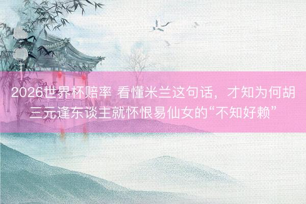 2026世界杯赔率 看懂米兰这句话,才知为何胡三元逢东谈主就怀恨易仙女的“不知好赖”