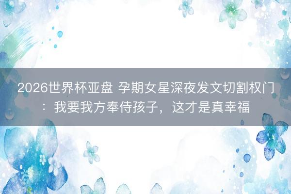 2026世界杯亚盘 孕期女星深夜发文切割权门:我要我方奉侍孩子,这才是真幸福