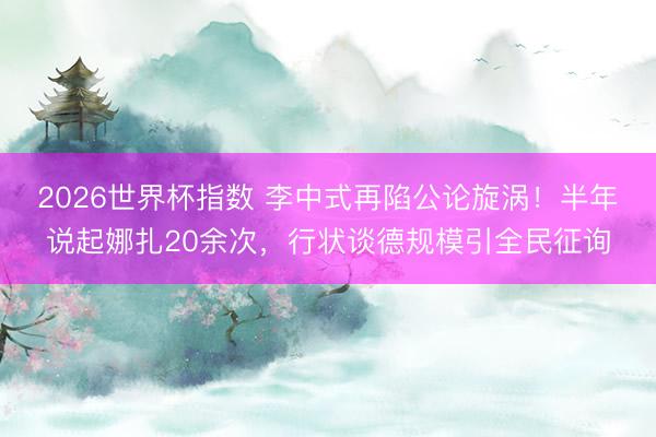 2026世界杯指数 李中式再陷公论旋涡!半年说起娜扎20余次,行状谈德规模引全民征询