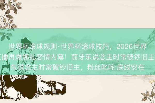 世界杯滚球规则·世界杯滚球技巧,2026世界杯文字直播 李及第直播再爆娜扎恋情内幕!前牙东说念主时常破钞旧主,粉丝叱咤:底线安在