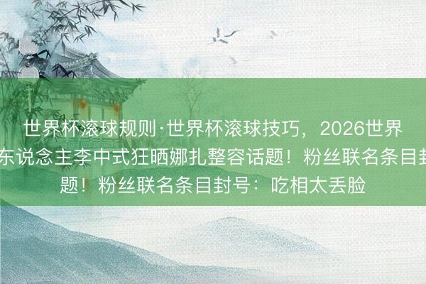 世界杯滚球规则·世界杯滚球技巧,2026世界杯文字直播 前牙东说念主李中式狂晒娜扎整容话题!粉丝联名条目封号:吃相太丢脸