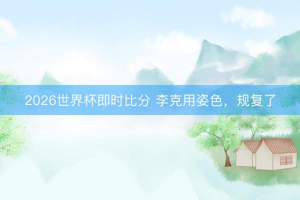 2026世界杯即时比分 李克用姿色,规复了