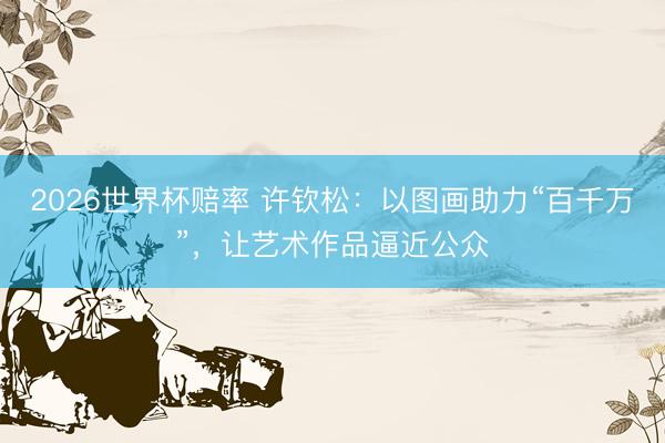 2026世界杯赔率 许钦松:以图画助力“百千万”,让艺术作品逼近公众