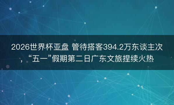 2026世界杯亚盘 管待搭客394.2万东谈主次,“五一”假期第二日广东文旅捏续火热
