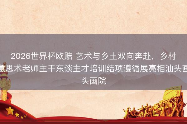 2026世界杯欧赔 艺术与乡土双向奔赴,乡村好意思术老师主干东谈主才培训结项遵循展亮相汕头画院