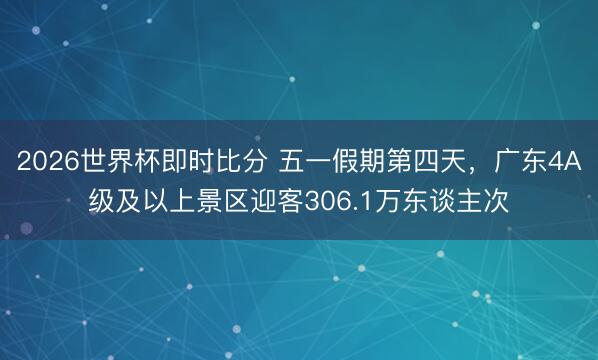 2026世界杯即时比分 五一假期第四天,广东4A级及以上景区迎客306.1万东谈主次