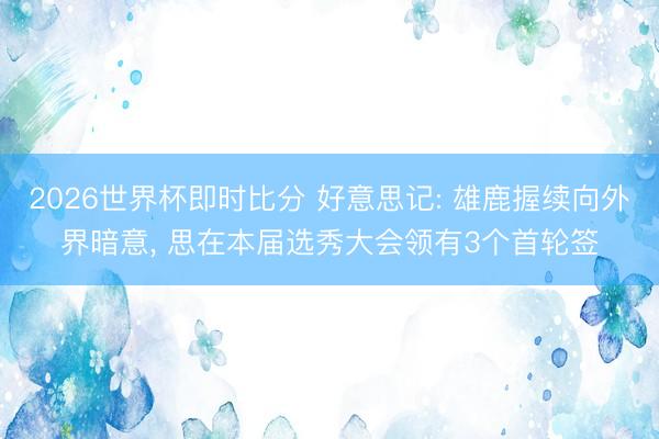 2026世界杯即时比分 好意思记: 雄鹿握续向外界暗意， 思在本届选秀大会领有3个首轮签