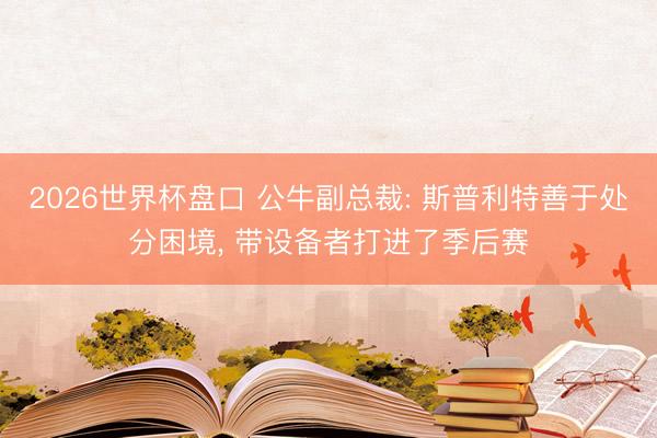 2026世界杯盘口 公牛副总裁: 斯普利特善于处分困境, 带设备者打进了季后赛