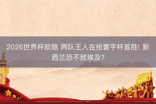 2026世界杯欧赔 两队王人在抢寰宇杯首胜! 新西兰恐不敌埃及?