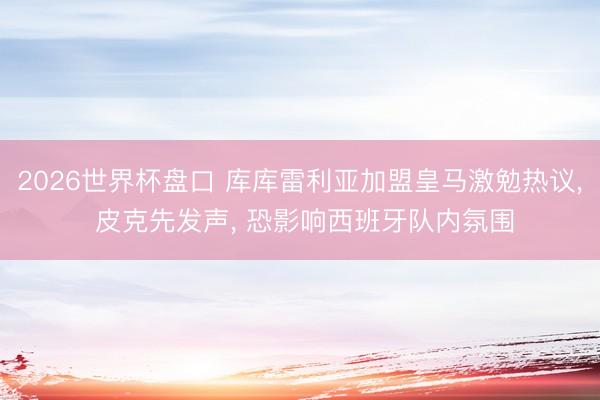 2026世界杯盘口 库库雷利亚加盟皇马激勉热议, 皮克先发声, 恐影响西班牙队内氛围
