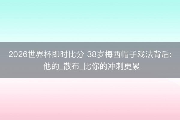 2026世界杯即时比分 38岁梅西帽子戏法背后: 他的_散布_比你的冲刺更累