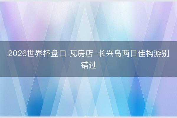2026世界杯盘口 瓦房店-长兴岛两日佳构游别错过