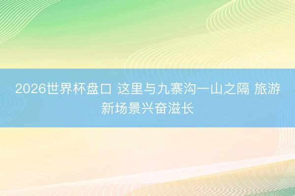 2026世界杯盘口 这里与九寨沟一山之隔 旅游新场景兴奋滋长