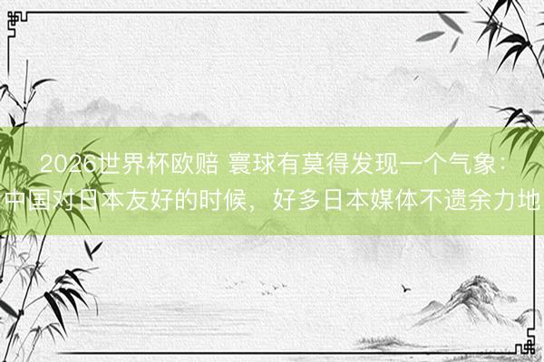 2026世界杯欧赔 寰球有莫得发现一个气象：中国对日本友好的时候，好多日本媒体不遗余力地