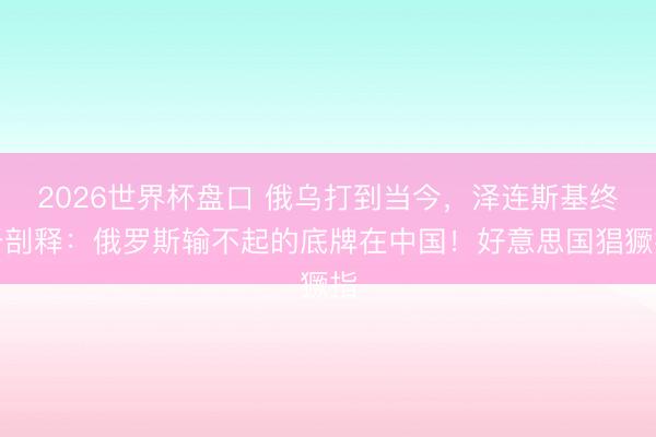 2026世界杯盘口 俄乌打到当今,泽连斯基终于剖释:俄罗斯输不起的底牌在中国!好意思国猖獗指