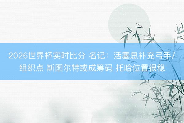 2026世界杯实时比分 名记：活塞思补充弓手/组织点 斯图尔特或成筹码 托哈位置很稳