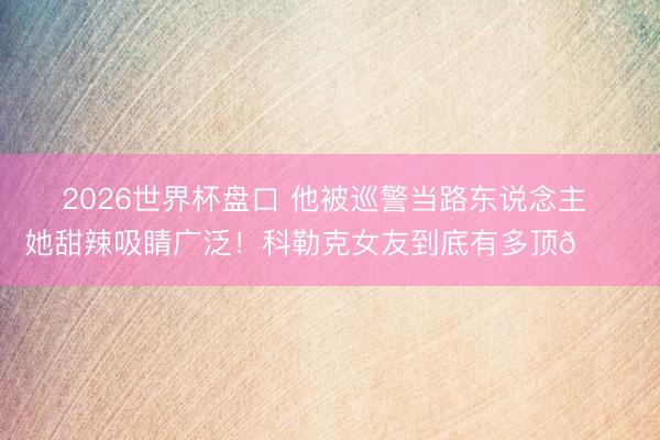 2026世界杯盘口 他被巡警当路东说念主 她甜辣吸睛广泛!科勒克女友到底有多顶😘